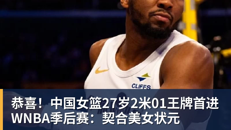 恭喜!中国女篮27岁2米01王牌首进WNBA季后赛:契合美女状元
