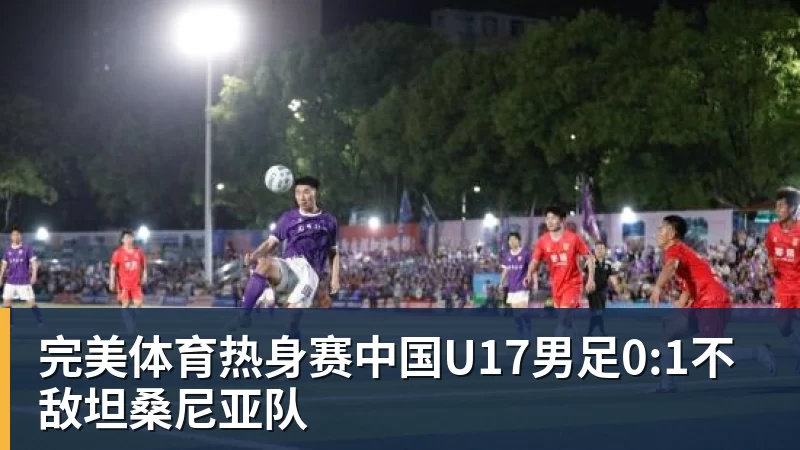 完美体育热身赛中国U17男足0:1不敌坦桑尼亚队